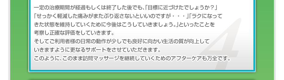 一定の治療期間が経過もしくは終了した後でも、「目標に近づけたでしょうか?」「せっかく軽減した痛みがまたぶり返さないといいのですが・・・」「ラクになってきた状態を維持していくために今後はこうしていきましょう。」といったことを考察し正確な評価をしていきます。そしてご利用者様の日常の動作が少しでも良好に向かい生活の質が向上していきますように更なるサポートをさせていただきます。このように、このまま訪問マッサージを継続していくためのアフターケアも万全です。