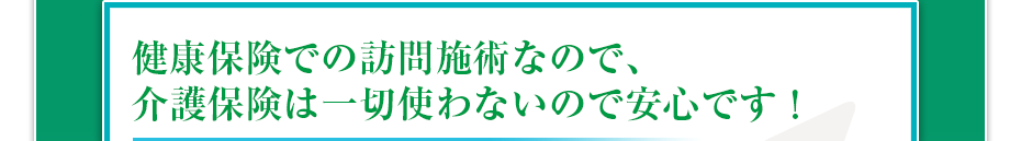 健康保険での訪問マッサージなので、介護保険は一切使わないので安心です!
