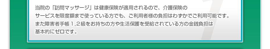当院の「訪問マッサージは」健康保険が適用されるので、介護保険のサービスを限度額まで使っている方でも、ご利用者様の負担はわずかでご利用可能です。また障害者手帳1,2級をお持ちの方や生活保護を受給されている方の金銭負担は基本的にゼロです。